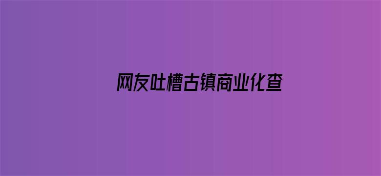 网友吐槽古镇商业化查重率过高